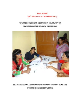 FINAL REPORT
(24TH
AUGUST TO 31st
NOVEMBER 2015)
TOWARDS BUILDING AN AGE FRIENDLY COMMUNITY AT
NEW BARRACKPORE, KOLKATA, WEST BENGAL
SELF MANAGEMENT AND COMMUNITY INITIATIVE FOR JOINT PAINS AND
HYPERTENSION IN OLDER WOMEN
 