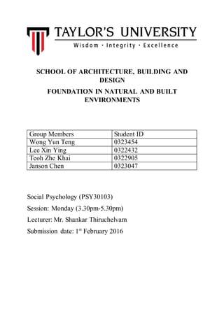 SCHOOL OF ARCHITECTURE, BUILDING AND
DESIGN
FOUNDATION IN NATURAL AND BUILT
ENVIRONMENTS
Group Members Student ID
Wong Yun Teng 0323454
Lee Xin Ying 0322432
Teoh Zhe Khai 0322905
Janson Chen 0323047
Social Psychology (PSY30103)
Session: Monday (3.30pm-5.30pm)
Lecturer: Mr. Shankar Thiruchelvam
Submission date: 1st
February 2016
 