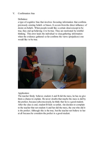 V. Confirmation bias
Definition:
a type of cognitive bias that involves favouring information that confirms
previously existing beliefs or biases. It occurs from the direct influence of
desire on beliefs. When people would like a certain idea/concept to be
true, they end up believing it to be true. They are motivated by wishful
thinking. This error leads the individual to stop gathering information
when the evidence gathered so far confirms the views (prejudices) one
would like to be true.
Application:
The teacher firmly believes student A and B did the mess, he has no give
them a chance to explain. He never doubts that maybe the mess is did by
the prefect, becausesubconsciously, he think that he is a good student.
After the class is end, student B feels so unfair, she decides to complain
to the teacher that not student A and her did the mess, the one who did it
is the prefect. Although this is the true, but the teacher not believe to her
at all because he considers the prefect is a good student.
 