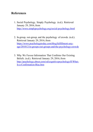 References
1. Social Psychology, Simply Psychology. (n.d.). Retrieved
January 29, 2016, from
http://www.simplypsychology.org/social-psychology.html
2. In-group, out-group, and the psychology of crowds. (n.d.).
Retrieved January 29, 2016, from
https://www.psychologytoday.com/blog/fulfillment-any-
age/201012/in-groups-out-groups-and-the-psychology-crowds
3. Why We Favour Information That Confirms Our Existing
Beliefs. (n.d.). Retrieved January 29, 2016, from
http://psychology.about.com/od/cognitivepsychology/fl/What-
Is-a-Confirmation-Bias.htm
 