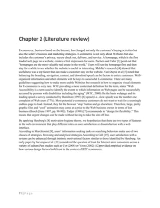 11 | P a g e
Chapter 2 (Literature review)
E-commerce, business based on the Internet, has changed not only the customer’s buying activities but
also the seller’s business and marketing strategies. E-commerce is not only about Websites but also
includes the customer’s privacy, secure check out, delivery, and service. A homepage, which is the first
loaded web page on a website, creates a first impression for users. Nielsen and Tahir [3] point out that
"homepages are the most valuable real estate in the world." Users will see the homepage first and then
stay for a while to see whether the website is useful or interesting. Mahlke’s research [4] showed that
usefulness was a top factor that can make a customer stay on the website. Van Duyne et al [5] noted that
balancing the branding, navigation, content, and download speed can be factors to entice customers. Well-
organized information and other elements will be keys to successful E-commerce. There are many
guidelines suggesting how to make more usable Websites but research in how to organize visual elements
for E-commerce is very rare. W3C providing a more contextual definition for the term, states “Web
Accessibility is a term used to identify the extent to which information on Web pages can be successfully
accessed by persons with disabilities including the aging” (W3C, 2000).On the basis webpage and its
loading speed a survey conducted by Hamilton (1997) [6] speed (i.e., slow speed) was the number one
complaint of Web users (77%). Most potential e-commerce customers do not want to wait for a seemingly
endless page to load. Instead, they hit the browser ‘stop’ button and go elsewhere. Therefore, large, pretty
graphic files and “cool” animation may come at a price to the Web business owner in terms of lost
business (Busch [June 1997, pp. 98-99]). Tadjer (1998) [7] recommends to “design for flexibility.” This
means that urgent changes can be made without having to take the site off line.
By applying Herzberg's [8] motivation-hygiene theory, we hypothesize that there are two types of features
in the web environment that play different roles on user satisfaction or dissatisfaction with a web
interface.
According to Marchionini [9], users’ information seeking tasks or searching behaviors make use of two
classes of strategies, browsing and analytical strategies.According to Gill [19], user satisfaction with a
system can be enhanced through intrinsic motivational factors similar to those identified by Herzberg. An
early paper by Jarvenpaa et al. (11) considered the question of trust for Internet store consumers across a
variety of culture.Past studies such as Cyr (2008) or Yoon (2002) (12)provided empirical evidence on
how various design factors build trust in the context of B2C ecommerce.
 