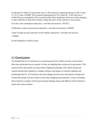 23 | P a g e
On the basis of Table 4.2 analyzed by stata 13, this research is significant because of the F value
is 7.22, P value is 0.0000. This research explaining power 52% where R2
=.5160, and rest of
0.484 (48%) are unexplained. This research perform three significant which says online shopping
is risky, difficulty to shop in the internet, image that show on the website are not accurate .
So if this color combination reduced by 1 unit than risk increase -.2916523.
If difficulty to shop on the internet reduced by 1 unit than risk decrease .4369095
Lastly if image accuracy that show on the website reduced by 1 unit than risk increase -
.2540602.
So the hypothesis is failed to reject.
4.3 Conclusion
The demand and use of ecommerce is increasing day by day. People are more concern about
their time and product/service quality. So they are adopting time saving way to get product. This
research shows that people are using online shopping increasingly. But website design and
content element that including in webpage influence and impact on customer adoption and
purchasing behavior. If Ecommerce site and webpage provide secure and attractive design and
content then people will more attract to the online shopping and ecommerce. Lastly concluding
that ecommerce company need to provide good webpage design and affluent content element to
attract and satisfy customer.
 