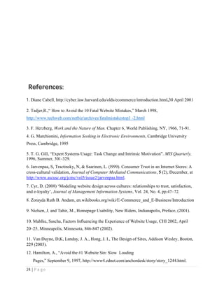 24 | P a g e
References:
1. Diane Cabell, http://cyber.law.harvard.edu/olds/ecommerce/introduction.html,30 April 2001
2. Tadjer,R.,“ How to Avoid the 10 Fatal Website Mistakes,” March 1998,
http://www.techweb.com/netbiz/archives/fatalmistakestop1 -2.html
3. F. Herzberg, Work and the Nature of Man. Chapter 6, World Publishing, NY, 1966, 71-91.
4. G. Marchionini, Information Seeking in Electronic Environments, Cambridge University
Press, Cambridge, 1995
5. T. G. Gill, “Expert Systems Usage: Task Change and Intrinsic Motivation”. MIS Quarterly,
1996, Summer, 301-329.
6. Jarvenpaa, S, Tractinsky, N, & Saarinen, L. (l999). Consumer Trust in an Internet Stores: A
cross-cultural validation, Journal of Computer Mediated Communications, 5 (2), December, at
http://www.ascusc.org/jcmc/vol5/issue2/jarvenpaa.html.
7. Cyr, D. (2008) ‘Modeling website design across cultures: relationships to trust, satisfaction,
and e-loyalty’, Journal of Management Information Systems, Vol. 24, No. 4, pp.47–72.
8. Zorayda Ruth B. Andam, en.wikibooks.org/wiki/E-Commerce_and_E-Business/Introduction
9. Nielsen, J. and Tahir, M., Homepage Usability, New Riders, Indianapolis, Preface, (2001).
10. Mahlke, Sascha, Factors Influencing the Experience of Website Usage, CHI 2002, April
20–25, Minneapolis, Minnesota, 846-847 (2002).
11. Van Duyne, D,K, Landay, J. A., Hong, J. I., The Design of Sites, Addison Wesley, Boston,
229 (2003).
12. Hamilton, A., “Avoid the #1 Website Sin: Slow Loading
Pages,” September 9, 1997, http://www4.zdnet.com/anchordesk/story/story_1244.html.
 