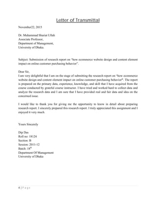 4 | P a g e
Letter of Transmittal
November22, 2015
Dr. Muhammad Shariat Ullah
Associate Professor,
Department of Management,
University of Dhaka.
Subject: Submission of research report on “how ecommerce website design and content element
impact on online customer purchasing behavior”.
Dear Sir,
I am very delightful that I am on the stage of submitting the research report on “how ecommerce
website design and content element impact on online customer purchasing behavior”. The report
is prepared on the primary data, experience, knowledge, and skill that I have acquired from the
course conducted by grateful course instructor. I have tried and worked hard to collect data and
analyze the research data and I am sure that I have provided real and fair data and idea on the
concerned issue.
I would like to thank you for giving me the opportunity to know in detail about preparing
research report. I sincerely prepared this research report. I truly appreciated this assignment and I
enjoyed it very much.
Yours Sincerely
Dip Das
Roll no: 18124
Section: B
Session: 2011-12
Batch: 18th
Department Of Management
University of Dhaka
 