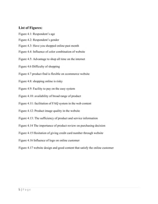 5 | P a g e
List of Figures:
Figure 4.1: Respondent’s age
Figure 4.2: Respondent’s gender
Figure 4.3: Have you shopped online past month
Figure 4.4: Influence of color combination of website
Figure 4.5: Advantage to shop all time on the internet
Figure 4.6 Difficulty of shopping
Figure 4.7 product find is flexible on ecommerce website
Figure 4.8: shopping online is risky
Figure 4.9: Facility to pay on the easy system
Figure 4.10: availability of broad range of product
Figure 4.11: facilitation of FAQ system in the web content
Figure 4.12: Product image quality in the website
Figure 4.13: The sufficiency of product and service information
Figure 4.14 The importance of product review on purchasing decision
Figure 4.15 Hesitation of giving credit card number through website
Figure 4.16 Influence of logo on online customer
Figure 4.17 website design and good content that satisfy the online customer
 