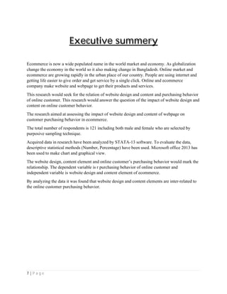 7 | P a g e
Executive summery
Ecommerce is now a wide populated name in the world market and economy. As globalization
change the economy in the world so it also making change in Bangladesh. Online market and
ecommerce are growing rapidly in the urban place of our country. People are using internet and
getting life easier to give order and get service by a single click. Online and ecommerce
company make website and webpage to get their products and services.
This research would seek for the relation of website design and content and purchasing behavior
of online customer. This research would answer the question of the impact of website design and
content on online customer behavior.
The research aimed at assessing the impact of website design and content of webpage on
customer purchasing behavior in ecommerce.
The total number of respondents is 121 including both male and female who are selected by
purposive sampling technique.
Acquired data in research have been analyzed by STATA-13 software. To evaluate the data,
descriptive statistical methods (Number, Percentage) have been used. Microsoft office 2013 has
been used to make chart and graphical view.
The website design, content element and online customer’s purchasing behavior would mark the
relationship. The dependent variable is r purchasing behavior of online customer and
independent variable is website design and content element of ecommerce.
By analyzing the data it was found that website design and content elements are inter-related to
the online customer purchasing behavior.
 