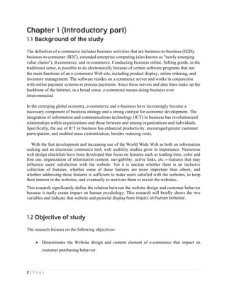 8 | P a g e
Chapter 1 (Introductory part)
1.1 Background of the study
The definition of e-commerce includes business activities that are business-to-business (B2B),
business-to-consumer (B2C), extended enterprise computing (also known as "newly emerging
value chains"), d-commerce, and m-commerce. Conducting business online. Selling goods, in the
traditional sense, is possible to do electronically because of certain software programs that run
the main functions of an e-commerce Web site, including product display, online ordering, and
inventory management. The software resides on a commerce server and works in conjunction
with online payment systems to process payments. Since these servers and data lines make up the
backbone of the Internet, in a broad sense, e-commerce means doing business over
interconnected
In the emerging global economy, e-commerce and e-business have increasingly become a
necessary component of business strategy and a strong catalyst for economic development. The
integration of information and communications technology (ICT) in business has revolutionized
relationships within organizations and those between and among organizations and individuals.
Specifically, the use of ICT in business has enhanced productivity, encouraged greater customer
participation, and enabled mass customization, besides reducing costs.
With the fast development and increasing use of the World Wide Web as both an information
seeking and an electronic commerce tool, web usability studies grow in importance. Numerous
web design checklists have been developed that focus on features such as loading time, color and
font use, organization of information content, navigability, active links, etc.---features that may
influence users' satisfaction with the website. Yet it is unclear whether there is an inclusive
collection of features, whether some of these features are more important than others, and
whether addressing these features is sufficient to make users satisfied with the websites, to keep
their interest in the websites, and eventually to motivate them to revisit the websites.
This research significantly define the relation between the website design and customer behavior
because it really create impact on human psychology. This research will briefly shows the two
variables and indicate that website and pictorial display have impact on human behavior.
1.2 Objective of study
The research focuses on the following objectives-
 Determinates the Website design and content element of e-commerce that impact on
customer purchasing behavior.
 