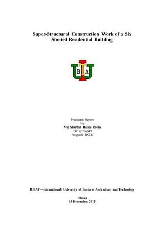 Super-Structural Construction Work of a Six
Storied Residential Building
Practicum Report
by
Md. Shariful Haque Robin
ID# 12206049
Program: BSCE
IUBAT—International University of Business Agriculture and Technology
Dhaka
15 December, 2015
 