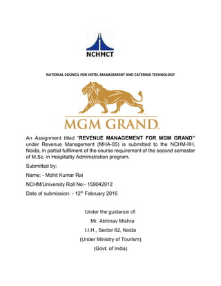 NATIONAL COUNCIL FOR HOTEL MANAGEMENT AND CATERING TECHNOLOGY
An Assignment titled “REVENUE MANAGEMENT FOR MGM GRAND”
under Revenue Management (MHA-05) is submitted to the NCHM-IIH,
Noida, in partial fulfilment of the course requirement of the second semester
of M.Sc. in Hospitality Administration program.
Submitted by:
Name: - Mohit Kumar Rai
NCHM/University Roll No:- 159042912
Date of submission: - 12th
February 2016
Under the guidance of:
Mr. Abhinav Mishra
I.I.H., Sector 62, Noida
(Under Ministry of Tourism)
(Govt. of India)
 
