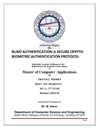 Page 1
A Seminar Report
On
BLIND AUTHENTICATION:A SECURE CRYPTO-
BIOMETRIC AUTHENTICATION PROTOCOL
Submitted in partial fulfillment of the
Requirement for the award of the degree
Of
Master of Computer Applications
By
PRANJUL MISHRA
ROLL NO: 2014024132
M.C.A. 2nd
YEAR
Session: 2015-16
Under the Guidance of
Mr. M. Hasan
Department of Computer Science and Engineering
Madan Mohan Malaviya University of Technology, Gorakhpur-273010
 