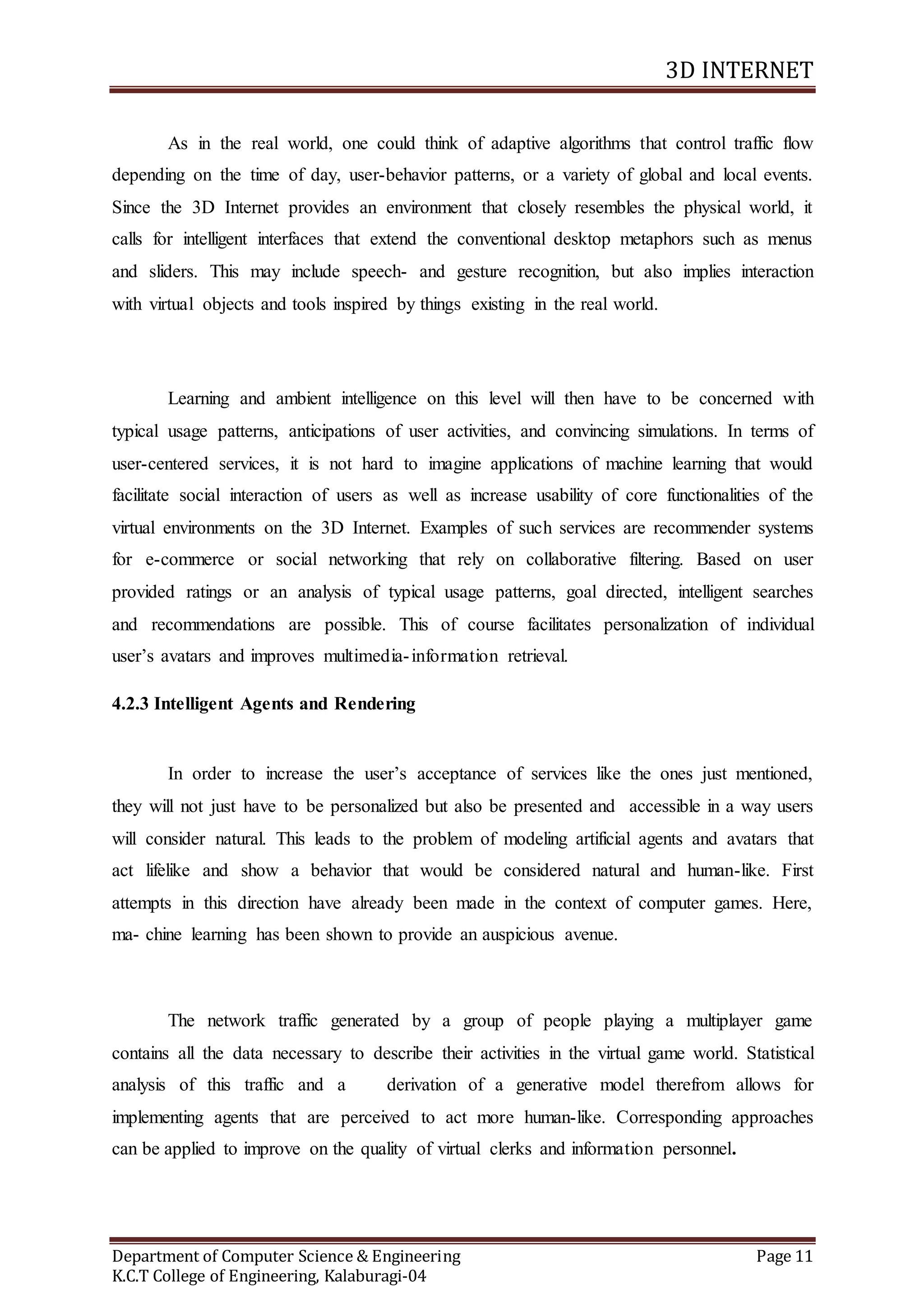 3D INTERNET
Department of Computer Science & Engineering Page 11
K.C.T College of Engineering, Kalaburagi-04
As in the real world, one could think of adaptive algorithms that control traffic flow
depending on the time of day, user-behavior patterns, or a variety of global and local events.
Since the 3D Internet provides an environment that closely resembles the physical world, it
calls for intelligent interfaces that extend the conventional desktop metaphors such as menus
and sliders. This may include speech- and gesture recognition, but also implies interaction
with virtual objects and tools inspired by things existing in the real world.
Learning and ambient intelligence on this level will then have to be concerned with
typical usage patterns, anticipations of user activities, and convincing simulations. In terms of
user-centered services, it is not hard to imagine applications of machine learning that would
facilitate social interaction of users as well as increase usability of core functionalities of the
virtual environments on the 3D Internet. Examples of such services are recommender systems
for e-commerce or social networking that rely on collaborative filtering. Based on user
provided ratings or an analysis of typical usage patterns, goal directed, intelligent searches
and recommendations are possible. This of course facilitates personalization of individual
user’s avatars and improves multimedia-information retrieval.
4.2.3 Intelligent Agents and Rendering
In order to increase the user’s acceptance of services like the ones just mentioned,
they will not just have to be personalized but also be presented and accessible in a way users
will consider natural. This leads to the problem of modeling artificial agents and avatars that
act lifelike and show a behavior that would be considered natural and human-like. First
attempts in this direction have already been made in the context of computer games. Here,
ma- chine learning has been shown to provide an auspicious avenue.
The network traffic generated by a group of people playing a multiplayer game
contains all the data necessary to describe their activities in the virtual game world. Statistical
analysis of this traffic and a derivation of a generative model therefrom allows for
implementing agents that are perceived to act more human-like. Corresponding approaches
can be applied to improve on the quality of virtual clerks and information personnel.
 