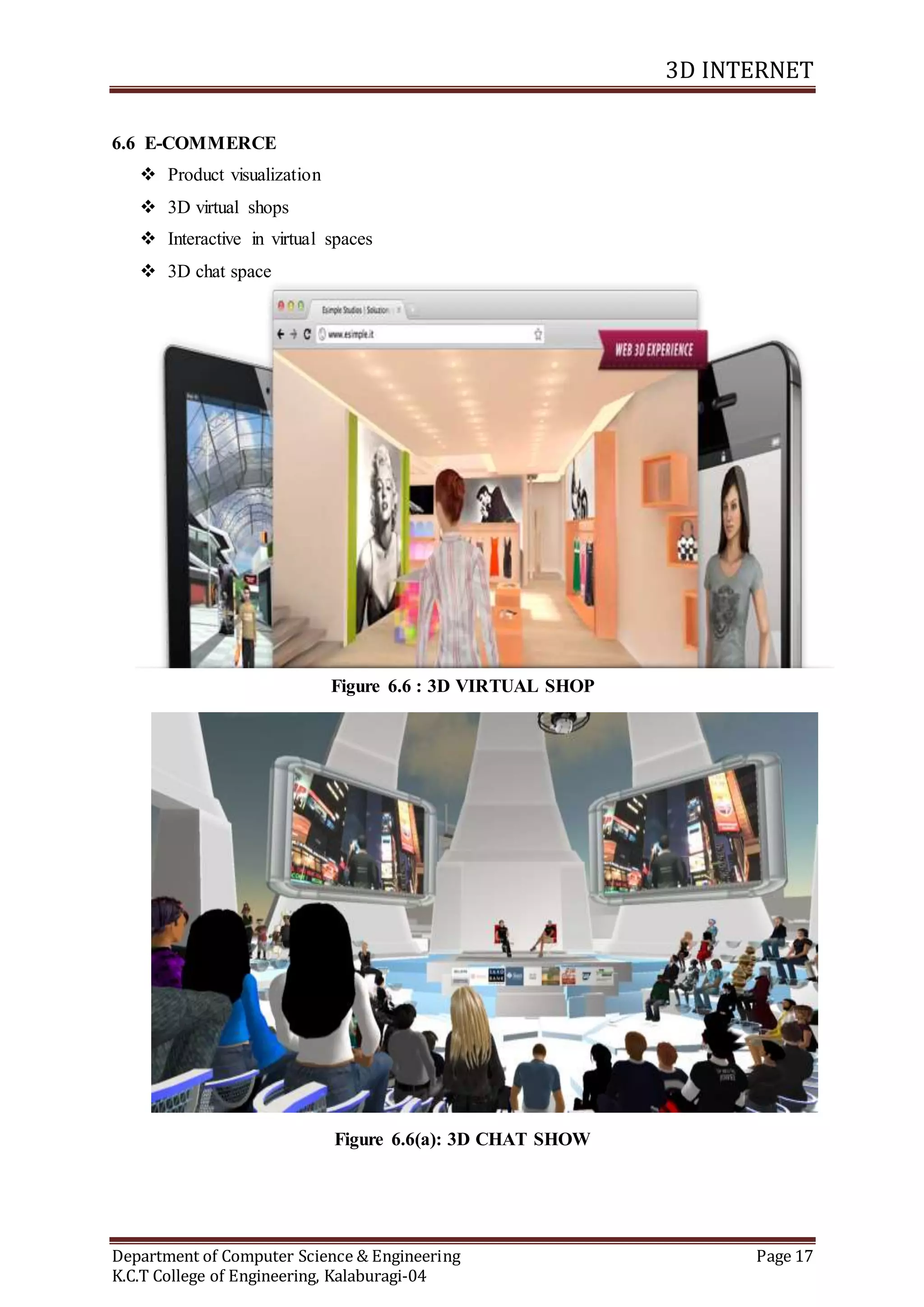 3D INTERNET
Department of Computer Science & Engineering Page 17
K.C.T College of Engineering, Kalaburagi-04
6.6 E-COMMERCE
 Product visualization
 3D virtual shops
 Interactive in virtual spaces
 3D chat space
Figure 6.6 : 3D VIRTUAL SHOP
Figure 6.6(a): 3D CHAT SHOW
 