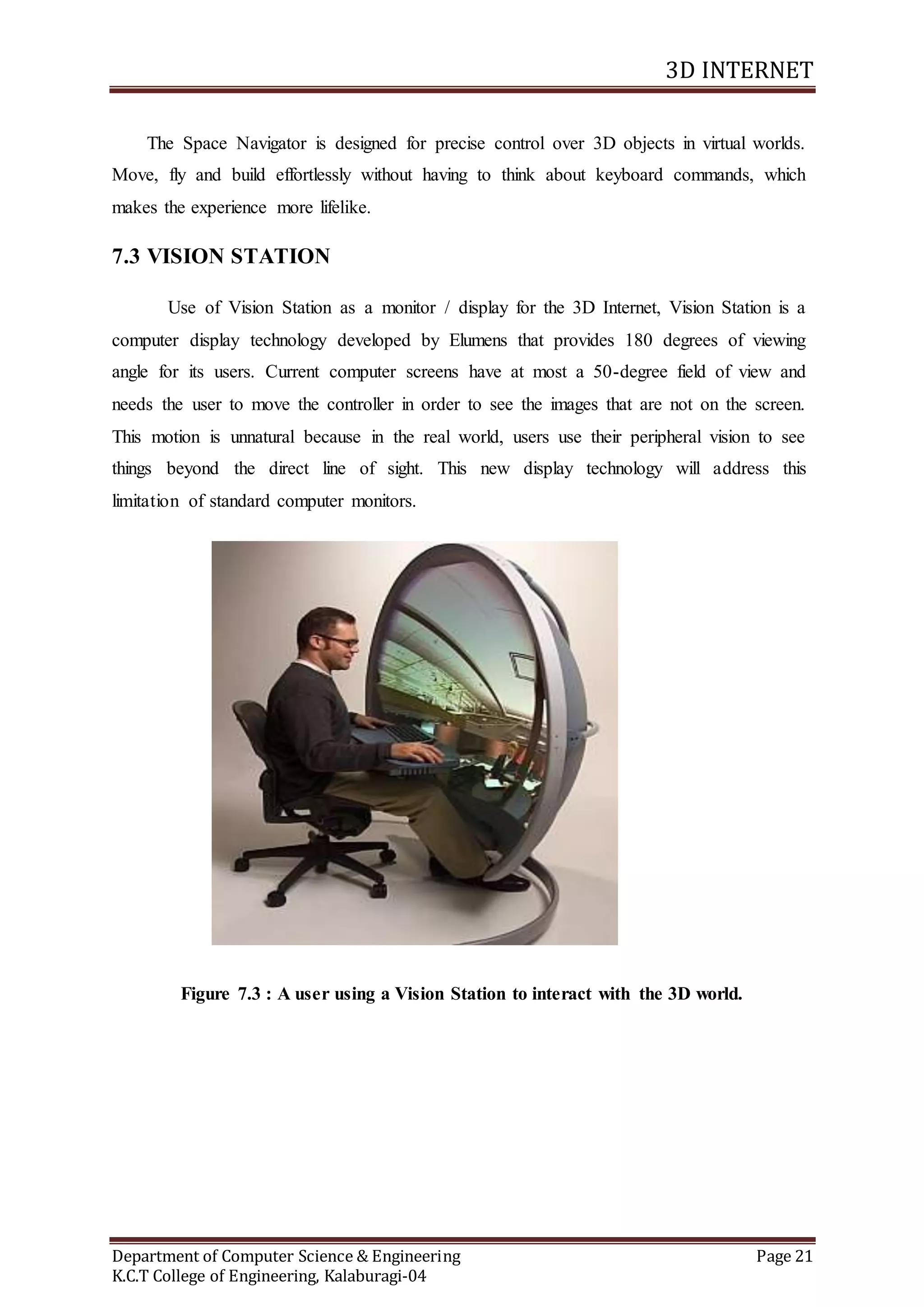 3D INTERNET
Department of Computer Science & Engineering Page 21
K.C.T College of Engineering, Kalaburagi-04
The Space Navigator is designed for precise control over 3D objects in virtual worlds.
Move, fly and build effortlessly without having to think about keyboard commands, which
makes the experience more lifelike.
7.3 VISION STATION
Use of Vision Station as a monitor / display for the 3D Internet, Vision Station is a
computer display technology developed by Elumens that provides 180 degrees of viewing
angle for its users. Current computer screens have at most a 50-degree field of view and
needs the user to move the controller in order to see the images that are not on the screen.
This motion is unnatural because in the real world, users use their peripheral vision to see
things beyond the direct line of sight. This new display technology will address this
limitation of standard computer monitors.
Figure 7.3 : A user using a Vision Station to interact with the 3D world.
 
