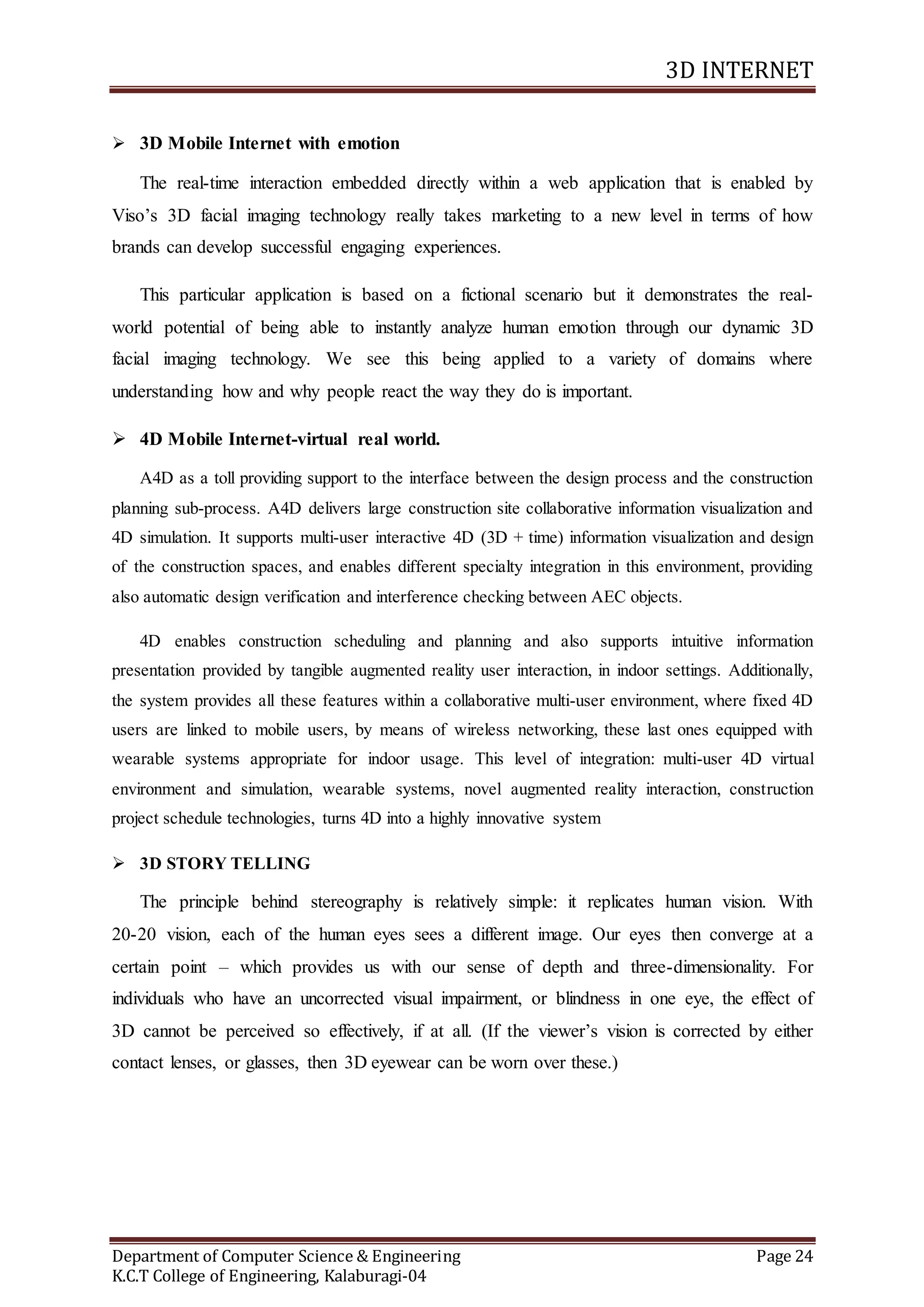 3D INTERNET
Department of Computer Science & Engineering Page 24
K.C.T College of Engineering, Kalaburagi-04
 3D Mobile Internet with emotion
The real-time interaction embedded directly within a web application that is enabled by
Viso’s 3D facial imaging technology really takes marketing to a new level in terms of how
brands can develop successful engaging experiences.
This particular application is based on a fictional scenario but it demonstrates the real-
world potential of being able to instantly analyze human emotion through our dynamic 3D
facial imaging technology. We see this being applied to a variety of domains where
understanding how and why people react the way they do is important.
 4D Mobile Internet-virtual real world.
A4D as a toll providing support to the interface between the design process and the construction
planning sub-process. A4D delivers large construction site collaborative information visualization and
4D simulation. It supports multi-user interactive 4D (3D + time) information visualization and design
of the construction spaces, and enables different specialty integration in this environment, providing
also automatic design verification and interference checking between AEC objects.
4D enables construction scheduling and planning and also supports intuitive information
presentation provided by tangible augmented reality user interaction, in indoor settings. Additionally,
the system provides all these features within a collaborative multi-user environment, where fixed 4D
users are linked to mobile users, by means of wireless networking, these last ones equipped with
wearable systems appropriate for indoor usage. This level of integration: multi-user 4D virtual
environment and simulation, wearable systems, novel augmented reality interaction, construction
project schedule technologies, turns 4D into a highly innovative system
 3D STORY TELLING
The principle behind stereography is relatively simple: it replicates human vision. With
20-20 vision, each of the human eyes sees a different image. Our eyes then converge at a
certain point – which provides us with our sense of depth and three-dimensionality. For
individuals who have an uncorrected visual impairment, or blindness in one eye, the effect of
3D cannot be perceived so effectively, if at all. (If the viewer’s vision is corrected by either
contact lenses, or glasses, then 3D eyewear can be worn over these.)
 