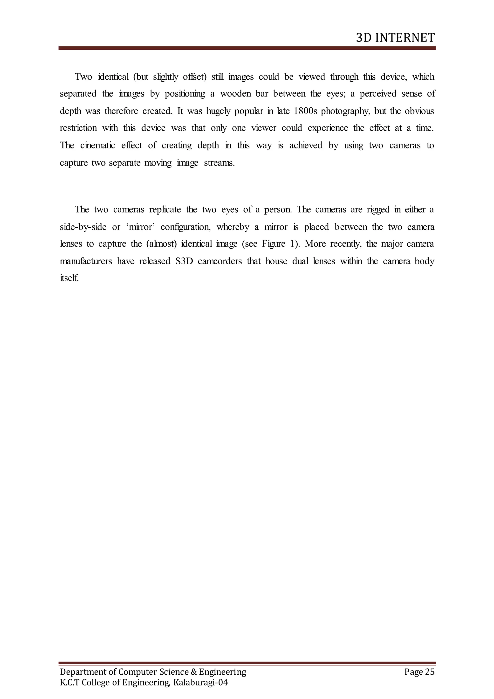 3D INTERNET
Department of Computer Science & Engineering Page 25
K.C.T College of Engineering, Kalaburagi-04
Two identical (but slightly offset) still images could be viewed through this device, which
separated the images by positioning a wooden bar between the eyes; a perceived sense of
depth was therefore created. It was hugely popular in late 1800s photography, but the obvious
restriction with this device was that only one viewer could experience the effect at a time.
The cinematic effect of creating depth in this way is achieved by using two cameras to
capture two separate moving image streams.
The two cameras replicate the two eyes of a person. The cameras are rigged in either a
side-by-side or ‘mirror’ configuration, whereby a mirror is placed between the two camera
lenses to capture the (almost) identical image (see Figure 1). More recently, the major camera
manufacturers have released S3D camcorders that house dual lenses within the camera body
itself.
 