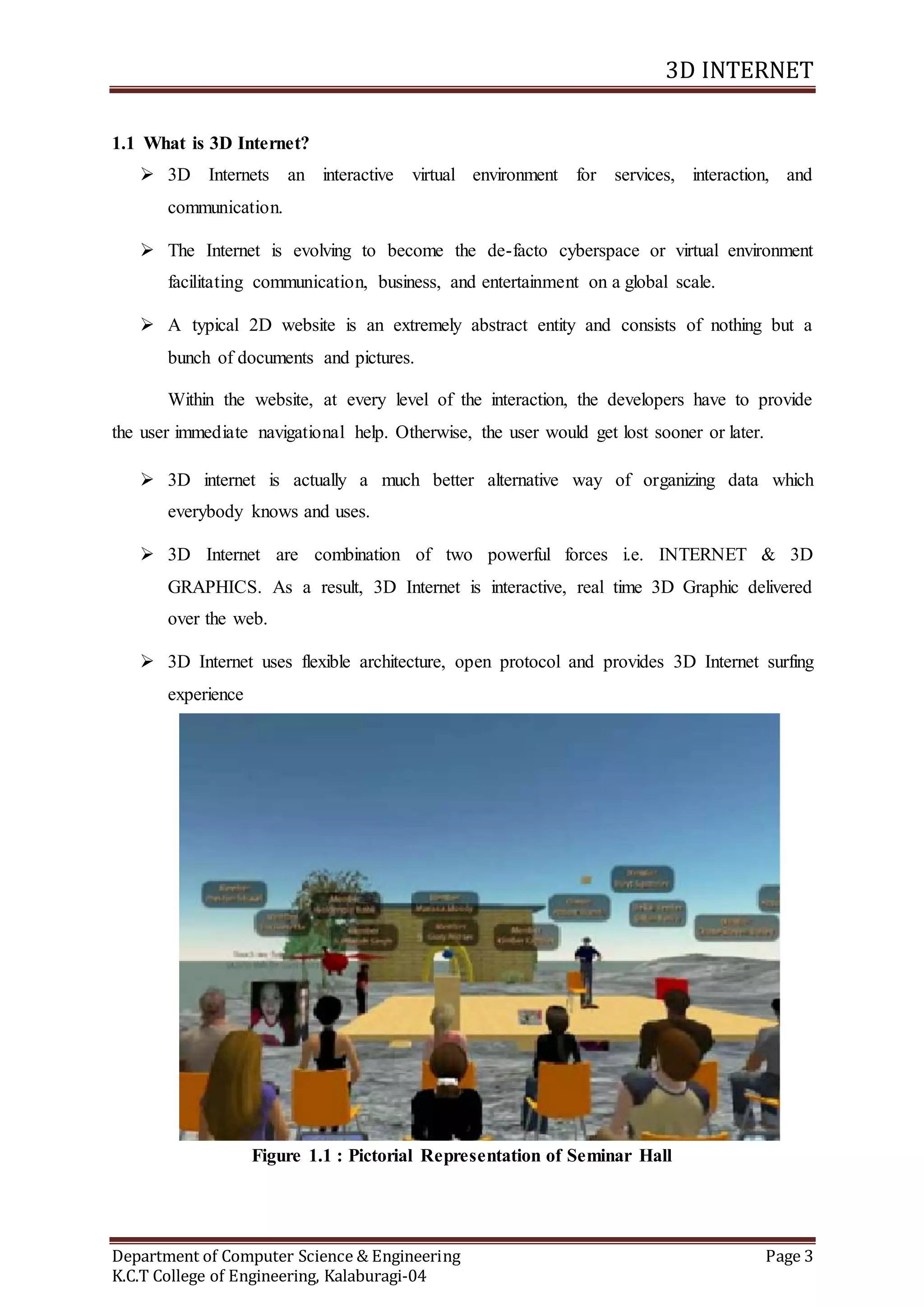 3D INTERNET
Department of Computer Science & Engineering Page 3
K.C.T College of Engineering, Kalaburagi-04
1.1 What is 3D Internet?
 3D Internets an interactive virtual environment for services, interaction, and
communication.
 The Internet is evolving to become the de-facto cyberspace or virtual environment
facilitating communication, business, and entertainment on a global scale.
 A typical 2D website is an extremely abstract entity and consists of nothing but a
bunch of documents and pictures.
Within the website, at every level of the interaction, the developers have to provide
the user immediate navigational help. Otherwise, the user would get lost sooner or later.
 3D internet is actually a much better alternative way of organizing data which
everybody knows and uses.
 3D Internet are combination of two powerful forces i.e. INTERNET & 3D
GRAPHICS. As a result, 3D Internet is interactive, real time 3D Graphic delivered
over the web.
 3D Internet uses flexible architecture, open protocol and provides 3D Internet surfing
experience
Figure 1.1 : Pictorial Representation of Seminar Hall
 