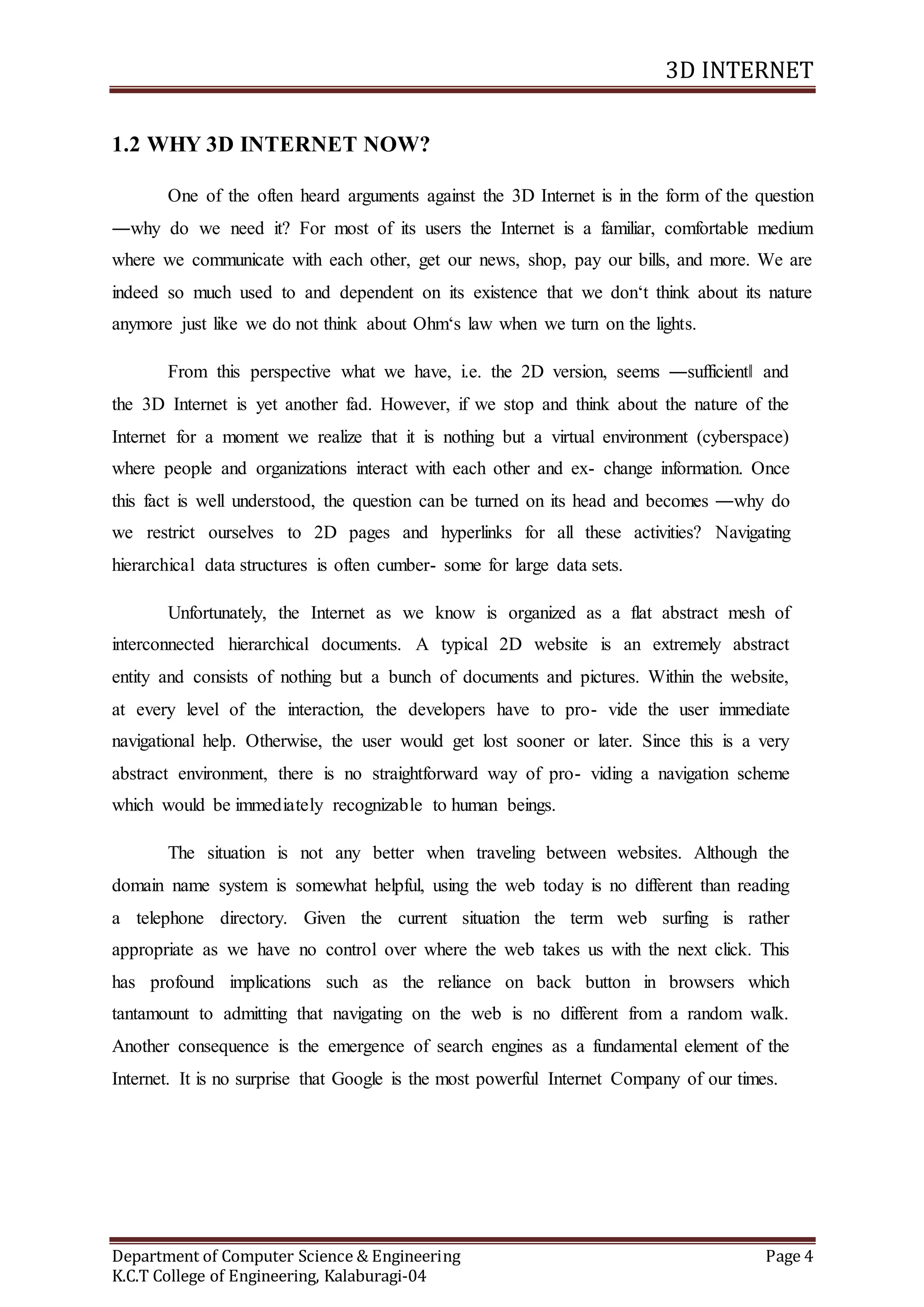 3D INTERNET
Department of Computer Science & Engineering Page 4
K.C.T College of Engineering, Kalaburagi-04
1.2 WHY 3D INTERNET NOW?
One of the often heard arguments against the 3D Internet is in the form of the question
―why do we need it? For most of its users the Internet is a familiar, comfortable medium
where we communicate with each other, get our news, shop, pay our bills, and more. We are
indeed so much used to and dependent on its existence that we don‘t think about its nature
anymore just like we do not think about Ohm‘s law when we turn on the lights.
From this perspective what we have, i.e. the 2D version, seems ―sufficient‖ and
the 3D Internet is yet another fad. However, if we stop and think about the nature of the
Internet for a moment we realize that it is nothing but a virtual environment (cyberspace)
where people and organizations interact with each other and ex- change information. Once
this fact is well understood, the question can be turned on its head and becomes ―why do
we restrict ourselves to 2D pages and hyperlinks for all these activities? Navigating
hierarchical data structures is often cumber- some for large data sets.
Unfortunately, the Internet as we know is organized as a flat abstract mesh of
interconnected hierarchical documents. A typical 2D website is an extremely abstract
entity and consists of nothing but a bunch of documents and pictures. Within the website,
at every level of the interaction, the developers have to pro- vide the user immediate
navigational help. Otherwise, the user would get lost sooner or later. Since this is a very
abstract environment, there is no straightforward way of pro- viding a navigation scheme
which would be immediately recognizable to human beings.
The situation is not any better when traveling between websites. Although the
domain name system is somewhat helpful, using the web today is no different than reading
a telephone directory. Given the current situation the term web surfing is rather
appropriate as we have no control over where the web takes us with the next click. This
has profound implications such as the reliance on back button in browsers which
tantamount to admitting that navigating on the web is no different from a random walk.
Another consequence is the emergence of search engines as a fundamental element of the
Internet. It is no surprise that Google is the most powerful Internet Company of our times.
 