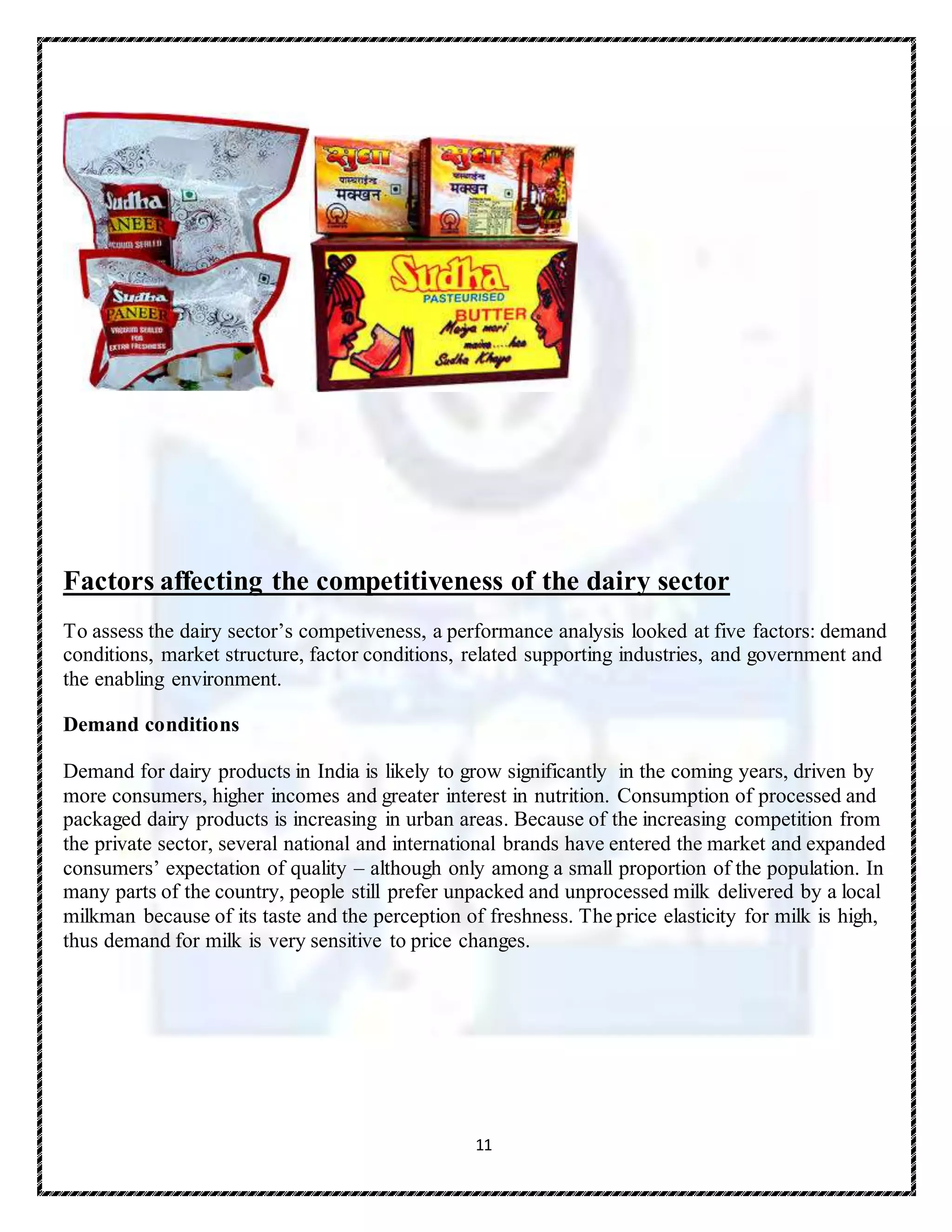 11
Factors affecting the competitiveness of the dairy sector
To assess the dairy sector’s competiveness, a performance analysis looked at five factors: demand
conditions, market structure, factor conditions, related supporting industries, and government and
the enabling environment.
Demand conditions
Demand for dairy products in India is likely to grow significantly in the coming years, driven by
more consumers, higher incomes and greater interest in nutrition. Consumption of processed and
packaged dairy products is increasing in urban areas. Because of the increasing competition from
the private sector, several national and international brands have entered the market and expanded
consumers’ expectation of quality – although only among a small proportion of the population. In
many parts of the country, people still prefer unpacked and unprocessed milk delivered by a local
milkman because of its taste and the perception of freshness. The price elasticity for milk is high,
thus demand for milk is very sensitive to price changes.
 