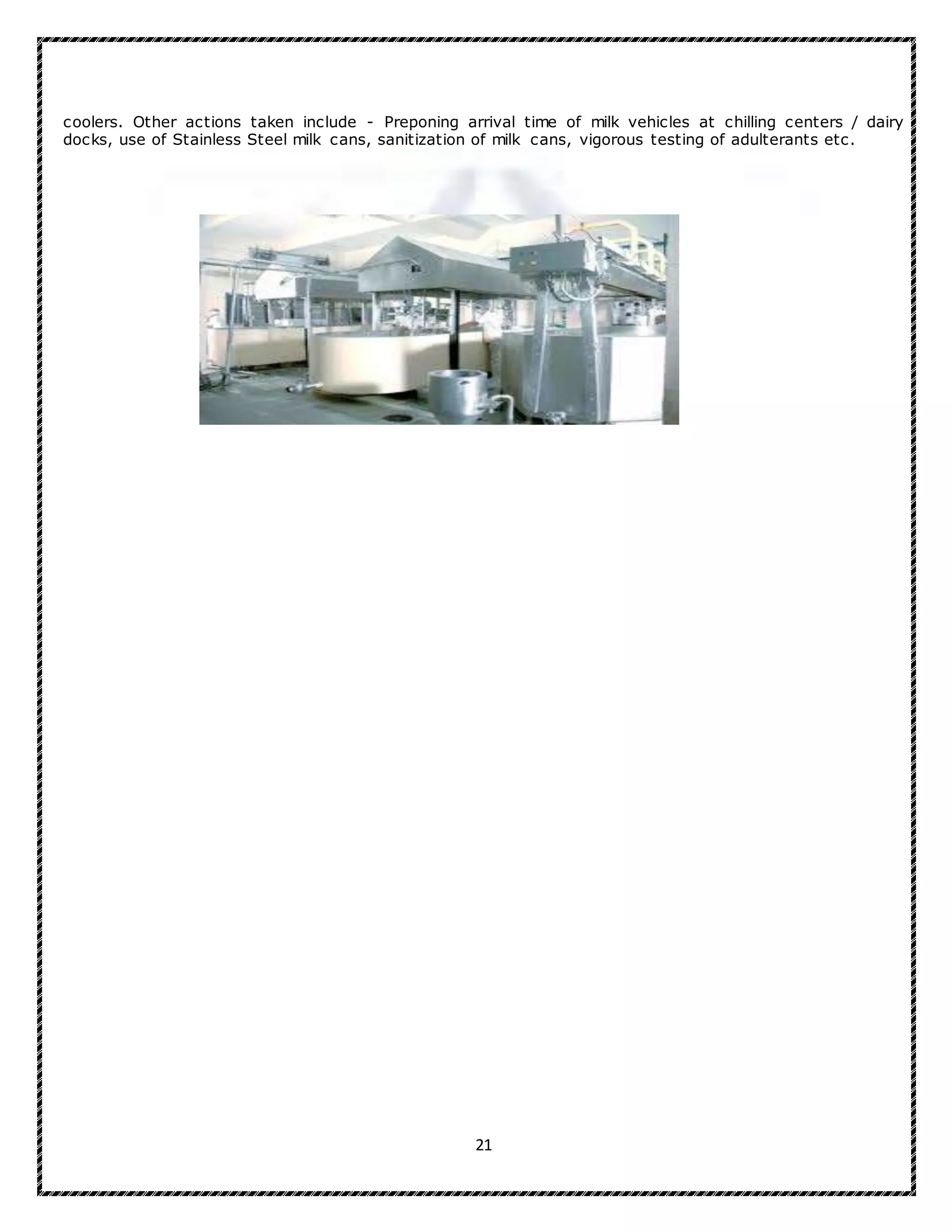 21
coolers. Other actions taken include - Preponing arrival time of milk vehicles at chilling centers / dairy
docks, use of Stainless Steel milk cans, sanitization of milk cans, vigorous testing of adulterants etc.
 