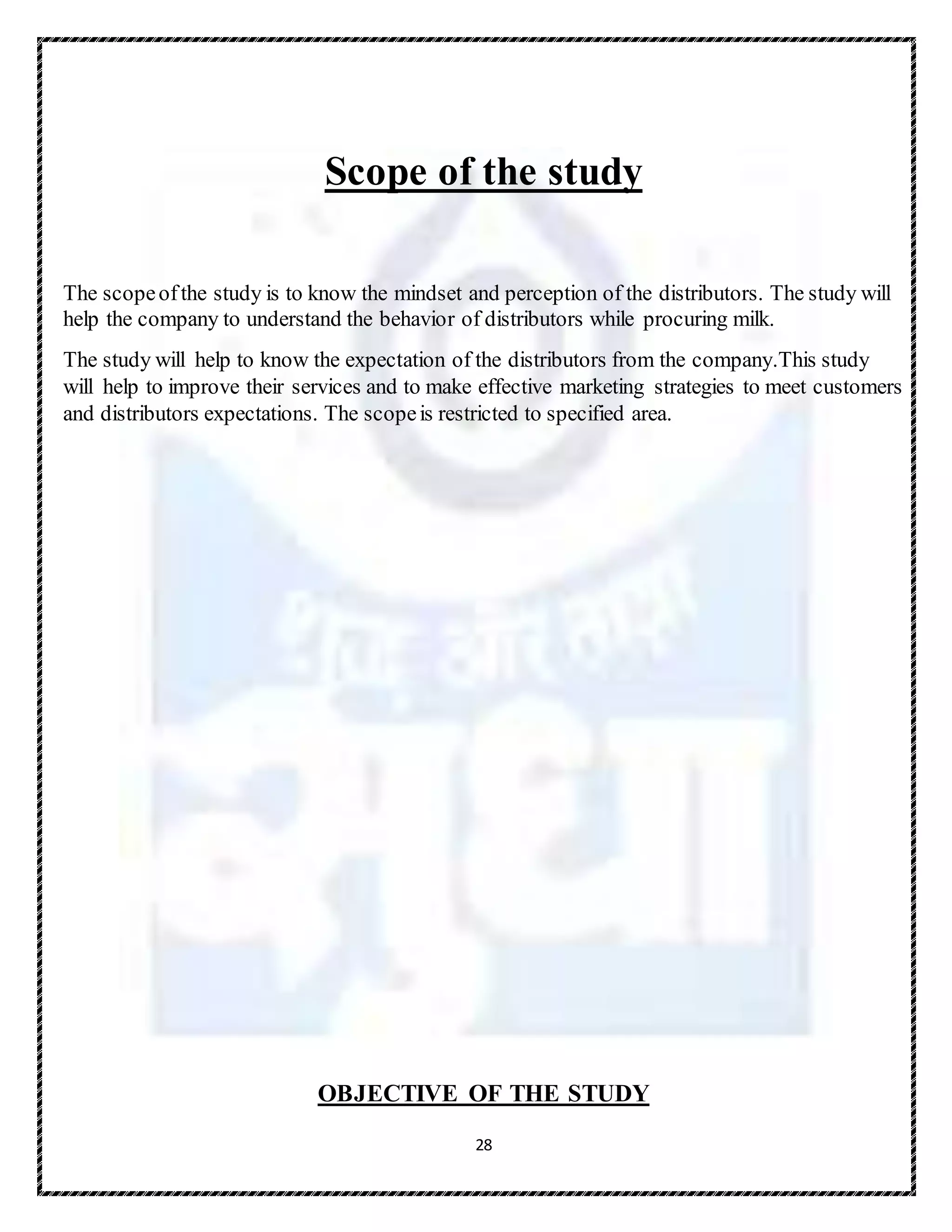 28
Scope of the study
The scopeofthe study is to know the mindset and perception of the distributors. The study will
help the company to understand the behavior of distributors while procuring milk.
The study will help to know the expectation of the distributors from the company.This study
will help to improve their services and to make effective marketing strategies to meet customers
and distributors expectations. The scopeis restricted to specified area.
OBJECTIVE OF THE STUDY
 