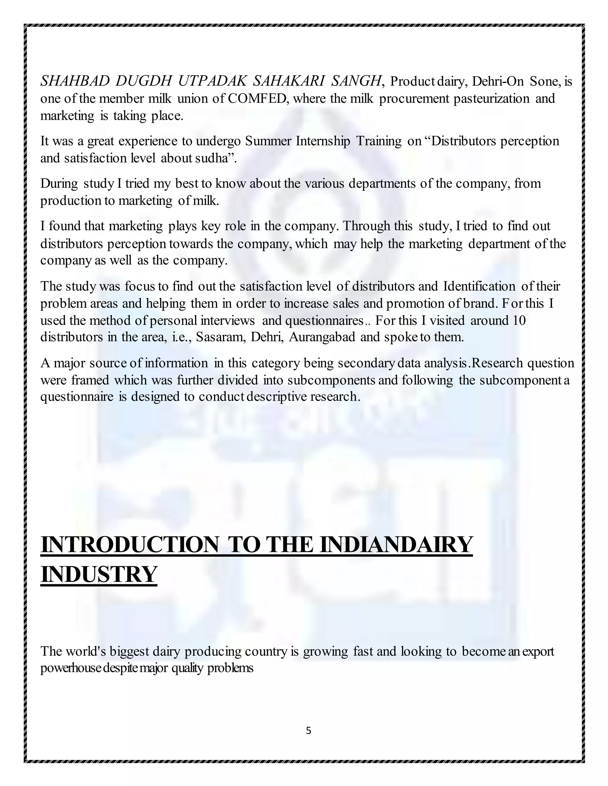 5
SHAHBAD DUGDH UTPADAK SAHAKARI SANGH, Productdairy, Dehri-On Sone, is
one of the member milk union of COMFED, where the milk procurement pasteurization and
marketing is taking place.
It was a great experience to undergo Summer Internship Training on “Distributors perception
and satisfaction level about sudha”.
During study I tried my best to know about the various departments of the company, from
production to marketing of milk.
I found that marketing plays key role in the company. Through this study, I tried to find out
distributors perception towards the company, which may help the marketing department of the
company as well as the company.
The study was focus to find out the satisfaction level of distributors and Identification of their
problem areas and helping them in order to increase sales and promotion of brand. Forthis I
used the method of personal interviews and questionnaires.. For this I visited around 10
distributors in the area, i.e., Sasaram, Dehri, Aurangabad and spoketo them.
A major source of information in this category being secondarydata analysis.Research question
were framed which was further divided into subcomponents and following the subcomponenta
questionnaire is designed to conductdescriptive research.
INTRODUCTION TO THE INDIANDAIRY
INDUSTRY
The world's biggest dairy producing country is growing fast and looking to becomeanexport
powerhousedespitemajor quality problems
 