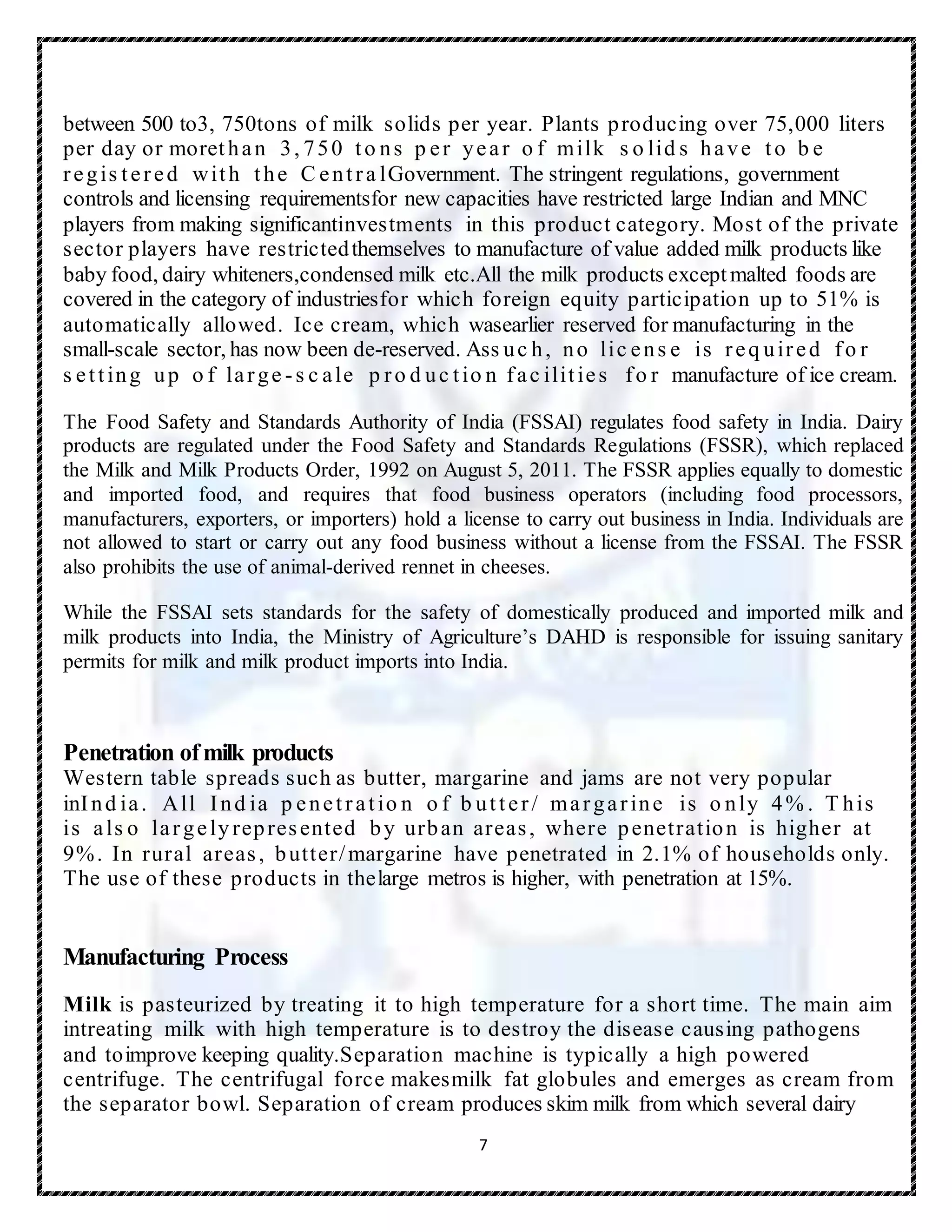 7
between 500 to3, 750tons of milk solids per year. Plants producing over 75,000 liters
per day or morethan 3, 750 to ns p er year o f milk s o lid s have to b e
regis tered with the C entra lGovernment. The stringent regulations, government
controls and licensing requirementsfor new capacities have restricted large Indian and MNC
players from making significantinvestments in this product category. Most of the private
sector players have restrictedthemselves to manufacture of value added milk products like
baby food, dairy whiteners,condensed milk etc.All the milk products exceptmalted foods are
covered in the category of industriesfor which foreign equity participation up to 51% is
automatically allowed. Ice cream, which wasearlier reserved for manufacturing in the
small-scale sector, has now been de-reserved. Ass uc h, no lic ens e is req uired fo r
s etting up o f large -s c ale p ro d uc tio n fac ilities fo r manufacture of ice cream.
The Food Safety and Standards Authority of India (FSSAI) regulates food safety in India. Dairy
products are regulated under the Food Safety and Standards Regulations (FSSR), which replaced
the Milk and Milk Products Order, 1992 on August 5, 2011. The FSSR applies equally to domestic
and imported food, and requires that food business operators (including food processors,
manufacturers, exporters, or importers) hold a license to carry out business in India. Individuals are
not allowed to start or carry out any food business without a license from the FSSAI. The FSSR
also prohibits the use of animal-derived rennet in cheeses.
While the FSSAI sets standards for the safety of domestically produced and imported milk and
milk products into India, the Ministry of Agriculture’s DAHD is responsible for issuing sanitary
permits for milk and milk product imports into India.
Penetration ofmilk products
Western table spreads such as butter, margarine and jams are not very popular
inInd ia. All Ind ia p enetratio n o f b utter/ margarine is o nly 4% . T his
is als o largely represented by urban areas, where penetration is higher at
9%. In rural areas, butter/margarine have penetrated in 2.1% of households only.
The use of these products in thelarge metros is higher, with penetration at 15%.
Manufacturing Process
Milk is pasteurized by treating it to high temperature for a short time. The main aim
intreating milk with high temperature is to destroy the disease causing pathogens
and toimprove keeping quality.Separation machine is typically a high powered
centrifuge. The centrifugal force makesmilk fat globules and emerges as cream from
the separator bowl. Separation of cream produces skim milk from which several dairy
 