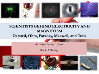 SCIENTISTS BEHIND ELECTRICITY AND
MAGNETISM
Oersted, Ohm, Faraday, Maxwell, and Tesla
Ms. Maria Fatima L. Parro
MASED- Biology
 