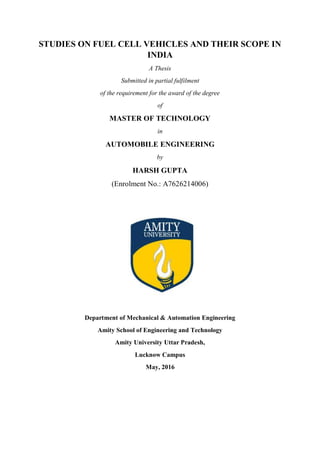 STUDIES ON FUEL CELL VEHICLES AND THEIR SCOPE IN
INDIA
A Thesis
Submitted in partial fulfilment
of the requirement for the award of the degree
of
MASTER OF TECHNOLOGY
in
AUTOMOBILE ENGINEERING
by
HARSH GUPTA
(Enrolment No.: A7626214006)
Department of Mechanical & Automation Engineering
Amity School of Engineering and Technology
Amity University Uttar Pradesh,
Lucknow Campus
May, 2016
 