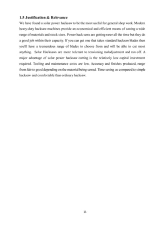 11
1.5 Justification & Relevance
We have found a solar power hacksaw to be the most useful for general shop work. Modern
heavy-duty hacksaw machines provide an economical and efficient means of sawing a wide
range of materials and stock sizes. Power hack saws are getting rarer all the time but they do
a good job within their capacity. If you can get one that takes standard hacksaw blades then
you'll have a tremendous range of blades to choose from and will be able to cut most
anything. Solar Hacksaws are more tolerant to tensioning maladjustment and run off. A
major advantage of solar power hacksaw cutting is the relatively low capital investment
required. Tooling and maintenance costs are low. Accuracy and finishes produced, range
from fair to good depending on the material being sawed. Time saving as comparedto simple
hacksaw and comfortable than ordinary hacksaw.
 