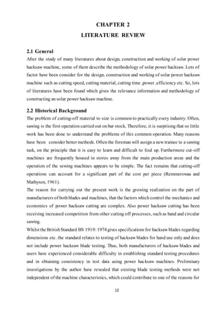 12
CHAPTER 2
LITERATURE REVIEW
2.1 General
After the study of many literatures about design, construction and working of solar power
hacksaw machine, some of them describe the methodology of solar power hacksaw. Lots of
factor have been consider for the design, construction and working of solar power hacksaw
machine such as cutting speed, cutting material, cutting time ,power ,efficiency etc. So, lots
of literatures have been found which gives the relevance information and methodology of
constructing an solar power hacksaw machine.
2.2 Historical Background
The problem of cutting-off material to size is common to practically every industry. Often,
sawing is the first operation carried out on bar stock. Therefore, it is surprising that so little
work has been done to understand the problems of this common operation. Many reasons
have been consider better methods. Often the foreman will assign a new trainee to a sawing
task, on the principle that it is easy to learn and difficult to foul up. Furthermore cut-off
machines are frequently housed in stores away from the main production areas and the
operation of the sewing machines appears to be simple. The fact remains that cutting-off
operations can account for a significant part of the cost per piece (Remmerswaa and
Mathysen, 1961).
The reason for carrying out the present work is the growing realization on the part of
manufacturers of bothblades and machines, that the factors which control the mechanics and
economics of power hacksaw cutting are complex. Also power hacksaw cutting has been
receiving increased competition from other cutting off processes, such as band and circular
sawing.
Whilst the BritishStandard BS 1919: 1974gives specifications for hacksaw blades regarding
dimensions etc. the standard relates to testing of hacksaw blades for hand use only and does
not include power hacksaw blade testing. Thus, both manufacturers of hacksaw blades and
users have experienced considerable difficulty in establishing standard testing procedures
and in obtaining consistency in test data using power hacksaw machines. Preliminary
investigations by the author have revealed that existing blade testing methods were not
independent of the machine characteristics, which could contribute to one of the reasons for
 