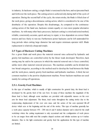 14
in industry. In hacksaw cutting, a single blade is tensioned in the bow, and reciprocated back
and forth over the work piece. The cutting action is achieved only during half of the cycle of
operation. During the second half of the cycle, the return stroke, the blade is lifted clear of
the work piece, giving a discontinuous cutting action, which is considered to be one of the
drawbacks of the operation. Despite this disadvantage, As compared to the continuous-
cutting action of the band saw, hacksaws remain equally or even more popular alternative
machines. As with many other basic processes, hacksaw cutting is a tried and tested method,
reliable, consistently accurate, quick and easy to repair, is less dependent on correct blade
tension and less likely to run-out. Furthermore power hacksaws can be left unattended for
long periods when cutting large diameter bar and require minimum operator skill. Blade
replacement is relatively cheap and simple.
2.5 Types of Hacksaw Cutting Machines
For a given blade and work piece the material removal rates achieved by hydraulic and
gravity fed machines are controlled solely by the thrust loads developed. Therefore, hack
sawing may be said to be a process in which the material removal rate is force controlled,
unlike most other material removal processes. The machines available can be divided into
two broad categories, according to the method used to develop the load between the blade
and the work piece, namely gravity feed machines and hydraulic machines. A third, but not
common machine is the positive displacement machine. Power hacksaw machines are used
mainly for cutting-off operations.
2.5.1. Gravity Feed Machines
In this type of machine, which is usually of light construction for general duty, the thrust load is
developed by the gravity feed of the saw bow. In many of these machines the magnitude of the
thrust load is fixed, although some machines are provided with adjustable masses on the over
arm for thrust load adjustment. The thrust, load varies throughout the cutting stroke due to the
reciprocating displacement of the over arm mass and the action of the cam operated lift-off
device which acts at the beginning and the end of the stroke. This type of machine generally has
a work piece capacity between 150 - 200 mm (6 and 8 inches) diameter and is ideal for the small
workshop where the cutting requirement is only occasional and the configuration of work pieces
to be cut ranges from mild steel flat complex shaped sections and tubular sections up to 6 inches
diameter. Due to the light construction and gravity feed the applications for this type of machine
are limited.
 
