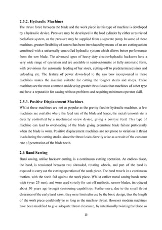 15
2.5.2. Hydraulic Machines
The thrust force between the blade and the work piece in this type of machine is developed
by a hydraulic device. Pressure may be developed in the load cylinder by either a restricted
back-flow system, or the pressure may be supplied from a separate pump. In some of these
machines, greater flexibilityof control has been introduced by means of an arc cutting action
combined with a universally controlled hydraulic system which allows better performance
from the saw blade. The advanced types of heavy duty electro-hydraulic hacksaws have a
very wide range of operation and are available in semi-automatic or fully automatic form,
with provisions for automatic feeding of bar stock, cutting-off to predetermined sizes and
unloading etc. The feature of power down-feed to the saw bow incorporated in these
machines makes the machine suitable for cutting the tougher steels and alloys. These
machines are the most common and develop greater thrust loads than machines of other type
and have a reputation for sawing without problems and requiring minimum operator skill.
2.5.3. Positive Displacement Machines
Whilst these machines are not as popular as the gravity feed or hydraulic machines, a few
machines are available where the feed rate of the blade and hence, the metal removal rate is
directly controlled by a mechanical screw device, giving a positive feed. This type of
machine can lead to overloading of the blade giving premature blade failure particularly
when the blade is worn. Positive displacement machines are not prone to variation in thrust
loads during the cuttingstroke-since the thrust loads directly arise as a result of the constant
rate of penetration of the blade teeth.
2.6 Band Sawing
Band sawing, unlike hacksaw cutting, is a continuous cutting operation. An endless blade,
the band, is tensioned between two shrouded, rotating wheels, and part of the band is
exposedto carryout the cutting operationof the work piece. The band travels in a continuous
motion, with the teeth fed against the work piece. Whilst earlier metal sawing bands were
wide (over 25 mm), and were used strictly for cut off methods, narrow blades, introduced
about 50 years ago brought contouring capabilities. Furthermore, due to the small throat
clearance of the earlyband saws, theywere limitedin use by the basic design, thus the length
of the work piece could only be as long as the machine throat. However modern machines
have been modified to give adequate throat clearance, by intentionally twisting the blade so
 