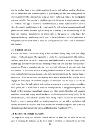 16
that the toothed faces in line with the machine throat. As with hacksaw machines, band saws
can be divided into two broad categories. A general purpose band saw having gravity fed
system, controlled by a dash-pot and using a25 mm (1 inch) deep blade, is the most popular
machine available. This machine is suitable for general fabrication work and accurate cutting
of solid bars. This type of machine is limited to about 175 mm (7 inches) diameter for mild
steel. In order to meet the present day requirements for high-volume production, cutting all
grades of steel and to introduce high accuracy and reliability, it has been necessary for the
band saw machine manufacturers to incorporate in the design not only heavy duty
construction having capacities up to 450 mm (18 inches) diameters but also innovations in
the hydraulic power down-feed, to allow the cutting of difficult alloys .such as mnemonics
and titanium.
2.7 Circular Sawing
Circular saws have a continuous cutting action, use blades having many teeth, and a large
range of rotational speeds. This operation is similar to a milling operation. The machines
available range from the earlier, inexpensive hand loaded models to the very large, power
loaded type and incorporate material handling devices for semi and then fully automatic
operations. Modern production circular saws are built with several alternate basic feed
mechanisms i.e. horizontal, vertical, rocking head and variations of these. The choice of the
most suitable type of machine depends on the particular application and the size and shape of
component. With vertical feed, the rotating blade travels downwards in a straight line to
engage the work piece. On machines designed for horizontal feed the blade is fed into the
work piece from the back. A third basic feeding arrangement is a pivot motion or rocking-
head system, this is as efficient as a vertical feed system and is a rugged arrangement. The
bench or floor mounted manual-feed circular saw, when installed together with a general
duty band saw or hack sawing a small workshop, provides a complete cutting facility for the
small fabricator. Fully automatic circular saws, having features such as dial-in component
length, in process gauging, choice of loading magazines, etc. are widely used where high
quality production is required and often present the production engineer with a difficult
choice to make between circular sawing and band sawing. (Suzuki etc.1998).
2.8 Features of Modern Hacksaw
The simplicity of design and operation, coupled with the low initial cost, has made the hacksaw
grow in popularity. Its limitations are due to its mode of operation, i.e. cutting only on half of the
 