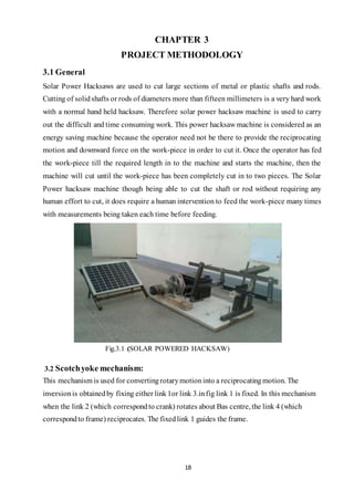 18
CHAPTER 3
PROJECT METHODOLOGY
3.1 General
Solar Power Hacksaws are used to cut large sections of metal or plastic shafts and rods.
Cutting of solidshafts or rods of diameters more than fifteen millimeters is a very hard work
with a normal hand held hacksaw. Therefore solar power hacksaw machine is used to carry
out the difficult and time consuming work. This power hacksaw machine is considered as an
energy saving machine because the operator need not be there to provide the reciprocating
motion and downward force on the work-piece in order to cut it. Once the operator has fed
the work-piece till the required length in to the machine and starts the machine, then the
machine will cut until the work-piece has been completely cut in to two pieces. The Solar
Power hacksaw machine though being able to cut the shaft or rod without requiring any
human effort to cut, it does require a human intervention to feed the work-piece many times
with measurements being taken each time before feeding.
Fig.3.1 (SOLAR POWERED HACKSAW)
3.2 Scotchyoke mechanism:
This mechanism is used for convertingrotarymotioninto a reciprocatingmotion. The
inversionis obtainedby fixing either link1or link 3.infig link 1 is fixed. In this mechanism
when the link 2 (which correspondto crank) rotates about Bas centre, the link 4 (which
correspondto frame) reciprocates. The fixedlink 1 guides the frame.
 