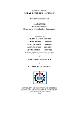 A PROJECT REPORT
SOLAR POWERED HACKSAW
Under the supervision of
Mr. RAMEEZ
Assistant Professor
Department of Mechanical Engineering
Submitted By
ABHIJEET MAURYA 1209040003
ABHISEK KUMAR 1209040005
ABDUL MOQEEM 1209040001
ASHWANI SINGH 1209040052
ARVIND KUMAR 1209040044
In partial fulfillment for the award of degree
Of
BACHELOR OF TECHNOLOGY
In
MECHANICAL ENGINEERING
DEPARTMENT OF MECHANICAL ENGINEERING
IEC COLLEGE OF ENGNEERING & TECHNOLOGY
Greater Noida (UP),India 201306
2016
 