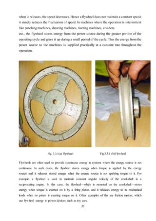 20
when it releases, the speed decreases. Hence a flywheel does not maintain a constant speed;
it simply reduces the fluctuation of speed. In machines where the operation is intermittent
like punching machines, shearing machines, riveting machines, crushers
etc., the flywheel stores energy from the power source during the greater portion of the
operating cycle and gives it up during a small period of the cycle. Thus the energy from the
power source to the machines is supplied practically at a constant rate throughout the
operation.
Fig. 3.3.1(a) Flywheel Fig.3.3.1 (b) Flywheel
Flywheels are often used to provide continuous energy in systems where the energy source is not
continuous. In such cases, the flywheel stores energy when torque is applied by the energy
source and it releases stored energy when the energy source is not applying torque to it. For
example, a flywheel is used to maintain constant angular velocity of the crankshaft in a
reciprocating engine. In this case, the flywheel—which is mounted on the crankshaft—stores
energy when torque is exerted on it by a firing piston, and it releases energy to its mechanical
loads when no piston is exerting torque on it. Other examples of this are friction motors, which
use flywheel energy to power devices such as toy cars.
 