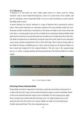 21
3.3.2 Hacksaw
A hacksaw is a fine-tooth saw with a blade under tension in a frame, used for cutting
materials such as metal. Hand-held hacksaws consist of a metal frame with a handle, and
pins for attaching a narrow disposable blade. A screw or other mechanism is used to put the
thin blade under tension.
A power hacksaw (or electric hacksaw) is a type of hacksaw that is powered by electric
motor. Most power hacksaws are stationary machines but some portable models do exist.
Stationary models usually have a mechanism to lift up the saw blade on the return stroke and
some have a coolant pump to prevent the saw blade from overheating. Hacksaw blades (both
hand & power hacksaw) are generallymade up of carbonsteel or high speed steel strip rolls.
The blank of requiredsize is obtained by fixing the striprolls on the stand of semi-automatic
strip cutting machine and punched a hole at their both ends. Then, teeth are being made on
the blank by milling or hobbling process. Once teeth are being cut, the hacksaw blades are
heat treated and tempered for the required hardness. The last step in the manufacturing
process is surface cleaning, painting, printing and packing of the hacksaw blades for market
supply.
Fig. 3.3.2(a) Hacksaw Blade
Selecting aPower Hacksawblade
Proper blade selectionis important. Use the three-toothrule at least three teethmust be in
contact with the work. Large sections andsoft materials require acoarse-toothblade. Small
or thin work and hard materials require afine-toothblade. For best cutting action, apply
heavy feedpressure onhard materials and large work. Use light feedpressure onsoft
materials and work with small cross sections. Blades are made in two principal types:
flexible-backand all-hard. The choice depends upon use.
 