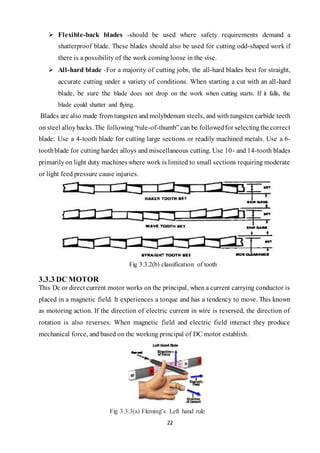 22
 Flexible-back blades -should be used where safety requirements demand a
shatterproof blade. These blades should also be used for cutting odd-shaped work if
there is a possibility of the work coming loose in the vise.
 All-hard blade -For a majority of cutting jobs, the all-hard blades best for straight,
accurate cutting under a variety of conditions. When starting a cut with an all-hard
blade, be sure the blade does not drop on the work when cutting starts. If it falls, the
blade could shatter and flying.
Blades are also made from tungsten and molybdenum steels, and with tungsten carbide teeth
on steel alloybacks. The following“rule-of-thumb” can be followedfor selectingthe correct
blade: Use a 4-tooth blade for cutting large sections or readily machined metals. Use a 6-
toothblade for cutting harder alloys and miscellaneous cutting. Use 10- and 14-tooth blades
primarilyon light duty machines where work is limited to small sections requiring moderate
or light feed pressure cause injuries.
Fig 3.3.2(b) classification of tooth
3.3.3 DC MOTOR
This Dc or direct current motor works on the principal, when a current carrying conductor is
placed in a magnetic field. It experiences a torque and has a tendency to move. This known
as motoring action. If the direction of electric current in wire is reversed, the direction of
rotation is also reverses. When magnetic field and electric field interact they produce
mechanical force, and based on the working principal of DC motor establish.
Fig 3.3.3(a) Fleming’s Left hand rule
 