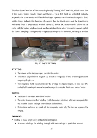 23
The directionof rotation of this motor is given by Fleming’s left hand rule, which states that
if the index finger, middle finger and thumb of your left hand are extended mutually
perpendicular to each other and if the index finger represent the direction of magnetic field,
middle finger indicate the direction of current, then the thumb represent the direction in
which the force is experienced by shaft of the DC motor. DC motor consist of one set of
coils, calledarmature winding, inside another set of coil or a set of permanent magnet, called
the stator. Applying a voltage to the coil produces torque inthe armature, resultingin motion.
Fig. 3.3.3b (DC MOTOR)
STATOR:
 The stator is the stationary part outside the motor.
 The stator of permanent magnet Dc motor is composed of two or more permanent
magnet pole pieces.
 The magnetic field can alternatively be created by electromagnet. In this case DC
coils (field winding) is wound around a magnetic material that forms part of stator.
ROTOR:
 The rotor is the inner part which rotates.
 The rotor is composed of winding (called armature winding) which are connected to
the external circuit through a mechanical commutated.
 Both stator and rotor are made of ferromagnetic materials. The two are separated by
air gap.
WINDING:
A winding is made up of series and parallel connection
 Armature winding- the winding through which the voltage is applied or induced.
 