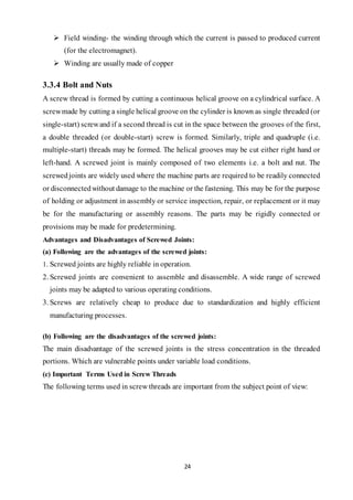 24
 Field winding- the winding through which the current is passed to produced current
(for the electromagnet).
 Winding are usually made of copper
3.3.4 Bolt and Nuts
A screw thread is formed by cutting a continuous helical groove on a cylindrical surface. A
screwmade by cutting a single helical groove on the cylinder is known as single threaded (or
single-start) screwand if a second thread is cut in the space between the grooves of the first,
a double threaded (or double-start) screw is formed. Similarly, triple and quadruple (i.e.
multiple-start) threads may be formed. The helical grooves may be cut either right hand or
left-hand. A screwed joint is mainly composed of two elements i.e. a bolt and nut. The
screwedjoints are widely used where the machine parts are required to be readily connected
or disconnectedwithout damage to the machine or the fastening. This may be for the purpose
of holding or adjustment in assembly or service inspection, repair, or replacement or it may
be for the manufacturing or assembly reasons. The parts may be rigidly connected or
provisions may be made for predetermining.
Advantages and Disadvantages of Screwed Joints:
(a) Following are the advantages of the screwed joints:
1. Screwed joints are highly reliable in operation.
2. Screwed joints are convenient to assemble and disassemble. A wide range of screwed
joints may be adapted to various operating conditions.
3. Screws are relatively cheap to produce due to standardization and highly efficient
manufacturing processes.
(b) Following are the disadvantages of the screwed joints:
The main disadvantage of the screwed joints is the stress concentration in the threaded
portions. Which are vulnerable points under variable load conditions.
(c) Important Terms Used in Screw Threads
The following terms used in screw threads are important from the subject point of view:
 