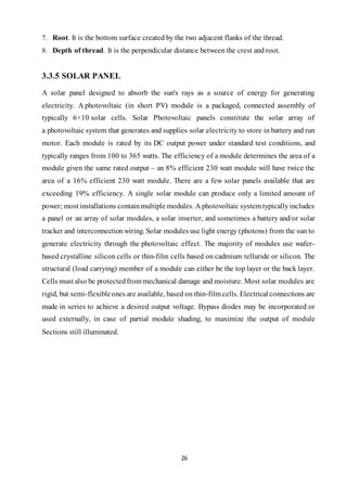 26
7. Root. It is the bottom surface created by the two adjacent flanks of the thread.
8. Depth of thread. It is the perpendicular distance between the crest and root.
3.3.5 SOLAR PANEL
A solar panel designed to absorb the sun's rays as a source of energy for generating
electricity. A photovoltaic (in short PV) module is a packaged, connected assembly of
typically 6×10 solar cells. Solar Photovoltaic panels constitute the solar array of
a photovoltaic system that generates and supplies solar electricity to store in battery and run
motor. Each module is rated by its DC output power under standard test conditions, and
typically ranges from 100 to 365 watts. The efficiency of a module determines the area of a
module given the same rated output – an 8% efficient 230 watt module will have twice the
area of a 16% efficient 230 watt module. There are a few solar panels available that are
exceeding 19% efficiency. A single solar module can produce only a limited amount of
power; most installations containmultiple modules. A photovoltaic system typicallyincludes
a panel or an array of solar modules, a solar inverter, and sometimes a battery and/or solar
tracker and interconnectionwiring. Solar modules use light energy (photons) from the sun to
generate electricity through the photovoltaic effect. The majority of modules use wafer-
based crystalline silicon cells or thin-film cells based on cadmium telluride or silicon. The
structural (load carrying) member of a module can either be the top layer or the back layer.
Cells must also be protectedfrom mechanical damage and moisture. Most solar modules are
rigid, but semi-flexibleones are available, based on thin-film cells. Electrical connections are
made in series to achieve a desired output voltage. Bypass diodes may be incorporated or
used externally, in case of partial module shading, to maximize the output of module
Sections still illuminated.
 