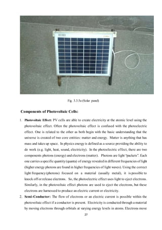 27
Fig. 3.3.5a (Solar panel)
Components of Photovoltaic Cells:
1. Photovoltaic Effect: PV cells are able to create electricity at the atomic level using the
photovoltaic effect. Often the photovoltaic effect is confused with the photoelectric
effect. One is related to the other as both begin with the basic understanding that the
universe is created of two core entities: matter and energy. Matter is anything that has
mass and takes up space. In physics energyis defined as a source providing the ability to
do work (e.g. light, heat, sound, electricity). In the photoelectric effect, there are two
components photons (energy) and electrons (matter). Photons are light “packets”. Each
one carries aspecific quantity(quanta) of energy revealedin different frequencies of light
(higher energy photons are found in higher frequencies of light waves). Using the correct
light frequency(photons) focused on a material (usually metal), it is possible to
knock off or release electrons. So, the photoelectric effect uses light to eject electrons.
Similarly, in the photovoltaic effect photons are used to eject the electrons, but these
electrons are harnessed to produce an electric current or electricity.
2. Semi-Conductor: The flow of electrons or an electric current is possible within the
photovoltaic effect if a conductor is present. Electricity is conducted through a material
by moving electrons through orbitals at varying energy levels in atoms. Electrons move
 