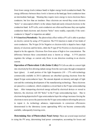 28
from lower energy levels (valance band) to higher energy levels (conduction band). The
energy difference between these levels is known as the band gap. Semi-conductors have
an intermediate band gap. Meaning they require more energy to move electrons than a
conductor, but less than an insulator. Once electrons are moved they create electron
“holes” or unoccupied orbital’s in the valance band and easily released electrons in the
conduction band. In PV cells, semi-conductors are often used because they can regulate
conduction band electrons and electron “holes” more readily, especially if the semi-
conductor is “doped” or impurities are added.
3. P-N Junction(Photodiode): The photovoltaic effect within a PV cell is able to produce
an electric current by using a P-N junction. The P-N Junction is made of two kinds of
semi-conductors. The N-type (N for Negative or electron-rich) is doped to have a high
density of electrons and few holes, while the P-type (P for Positive or electron-poor) is
doped to be the opposite. Electrons flow from areas of high to low concentration. The
difference between these concentrated areas is known as voltage. A P-N junction
regulates the voltage, so current only flows in one direction resulting in an electric
current.
Operation of Photovoltaic Cells (Solar Cells):PV Cells are able to convert light
into electricitybyfirst allowing radiant energy from the sun to pass through a transparent
layer (glass). A small portion of the light frequencies (10 – 17% with technology
commercially available in 2011) (photons) are absorbed ejecting electrons from the
doped N-type semiconductor layer. The amount depends on intensity and angle of light
sent and the continuing development of the manufacturing technology. These electrons
are passed to a conductor, which completes a circuit back to the P-type semiconducting
layer. After transporting electrical energy utilized by electrical devices or stored in
batteries, the electrons will fill “holes” in the P-type semiconducting layer. Due to
electrons beingdepositedinP-type semiconductor layer the voltage increases forcing the
electrons to move across the junctioninto the N-type semiconductorallowingthe process
to repeat it. As technology advances, improvements in conversion efficiencies
demonstrated in the laboratory (some approaching 40%) ma become commercially
available, subsequently lowering costs.
Determining Size of Photovoltaic Panel Array: There are several steps involved
in sizing the PV array, determining load power consumption, accounting for losses and
 