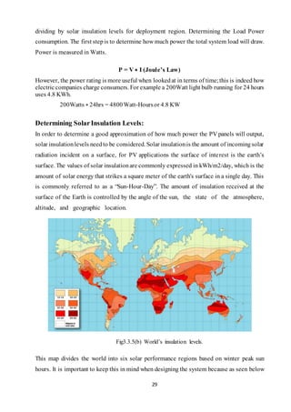 29
dividing by solar insulation levels for deployment region. Determining the Load Power
consumption. The first stepis to determine how much power the total system load will draw.
Power is measured in Watts.
P = V ∗ I (Joule’s Law)
However, the power rating is more useful when lookedat in terms of time;this is indeed how
electriccompanies charge consumers. For example a 200Watt light bulb running for 24 hours
uses 4.8 KWh.
200Watts ∗ 24hrs = 4800Watt-Hoursor 4.8 KW
Determining SolarInsulation Levels:
In order to determine a good approximation of how much power the PV panels will output,
solar insulationlevels needto be considered. Solar insulationis the amount of incomingsolar
radiation incident on a surface, for PV applications the surface of interest is the earth’s
surface. The values of solar insulationare commonly expressed in kWh/m2/day, which is the
amount of solar energy that strikes a square meter of the earth's surface in a single day. This
is commonly referred to as a “Sun-Hour-Day”. The amount of insulation received at the
surface of the Earth is controlled by the angle of the sun, the state of the atmosphere,
altitude, and geographic location.
Fig3.3.5(b) World’s insulation levels.
This map divides the world into six solar performance regions based on winter peak sun
hours. It is important to keep this in mind when designing the system because as seen below
 