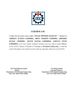 CERTIFICATE
Certified that this project report entitled “SOLAR POWERED HACKSAW ’’ submitted by
ABHIJEET MAURYA (120904003), ABDUL MOQEEM (120904001), ABHISHEK
KUMAR (120904005), ARVIND KUMAR (1209040044), ASHWANI SINGH
(1209040052) to the Uttar Pradesh Technical University Luck now, India in partial fulfillment
for the award of Degree of Bachelor of Technology in Mechanical Engineering is a bona fide
record of the project work carried out by him under my supervision during the year 2015-2016.
Prof. Nurul Hassan Laskar Mr. Rameez Khan
(Head) Assistant Professor
Department of Mechanical Engineering Department of Mechanical Engineering
IEC-CET GREATER NOIDA IEC-CET GREATER NOIDA
 