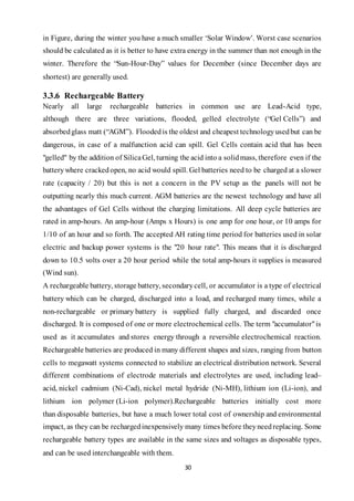 30
in Figure, during the winter you have a much smaller ‘Solar Window’. Worst case scenarios
should be calculated as it is better to have extra energy in the summer than not enough in the
winter. Therefore the “Sun-Hour-Day” values for December (since December days are
shortest) are generally used.
3.3.6 Rechargeable Battery
Nearly all large rechargeable batteries in common use are Lead-Acid type,
although there are three variations, flooded, gelled electrolyte (“Gel Cells”) and
absorbedglass matt (“AGM”). Floodedis the oldest and cheapest technologyusedbut can be
dangerous, in case of a malfunction acid can spill. Gel Cells contain acid that has been
"gelled" by the addition of SilicaGel, turning the acid into a solidmass, therefore even if the
batterywhere crackedopen, no acid would spill. Gel batteries need to be charged at a slower
rate (capacity / 20) but this is not a concern in the PV setup as the panels will not be
outputting nearly this much current. AGM batteries are the newest technology and have all
the advantages of Gel Cells without the charging limitations. All deep cycle batteries are
rated in amp-hours. An amp-hour (Amps x Hours) is one amp for one hour, or 10 amps for
1/10 of an hour and so forth. The accepted AH rating time period for batteries used in solar
electric and backup power systems is the "20 hour rate". This means that it is discharged
down to 10.5 volts over a 20 hour period while the total amp-hours it supplies is measured
(Wind sun).
A rechargeable battery, storage battery, secondarycell, or accumulator is a type of electrical
battery which can be charged, discharged into a load, and recharged many times, while a
non-rechargeable or primary battery is supplied fully charged, and discarded once
discharged. It is composed of one or more electrochemical cells. The term "accumulator"is
used as it accumulates and stores energy through a reversible electrochemical reaction.
Rechargeable batteries are produced in many different shapes and sizes, ranging from button
cells to megawatt systems connected to stabilize an electrical distribution network. Several
different combinations of electrode materials and electrolytes are used, including lead–
acid, nickel cadmium (Ni-Cad), nickel metal hydride (Ni-MH), lithium ion (Li-ion), and
lithium ion polymer (Li-ion polymer).Rechargeable batteries initially cost more
than disposable batteries, but have a much lower total cost of ownership and environmental
impact, as they can be rechargedinexpensively many times before theyneedreplacing. Some
rechargeable battery types are available in the same sizes and voltages as disposable types,
and can be used interchangeable with them.
 