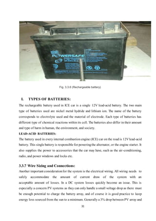 31
Fig. 3.3.6 (Rechargeable battery)
I. TYPES OF BATTERIES:
The rechargeable battery used in ICE car is a single 12V lead-acid battery. The two main
type of batteries used are nickel metal hydride and lithium ion. The name of the battery
corresponds to electrolyte used and the material of electrode. Each type of batteries has
different type of chemical reactions within its cell. The batteries also differ in their amount
and type of harm in human, the environment, and society.
LEAD-ACID BATTERIES:
The battery used in every internal combustion engine (ICE) car on the road is 12V lead-acid
battery. This single battery is responsible for poweringthe alternator, or the engine starter. It
also supplies the power to accessories that the car may have, such as the air-conditioning,
radio, and power windows and locks etc.
3.3.7 Wire Sizing and Connections:
Another important considerationfor the system is the electrical wiring. All wiring needs to
safely accommodate the amount of current draw of the system with an
acceptable amount of losses. In a DC system losses quickly become an issue. This is
especially a concern PV systems as they can only handle a small voltage drop as there must
be enough potential to charge the battery array, and of course it is good practice to keep
energy loss sourced from the sun to a minimum. Generally a 3% drop between PV array and
 