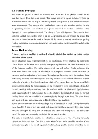 34
3.6 Working Principle:
The aim of our project is to run the machine both DC as well as AC power. First of all we
gain the energy from the solar power. This gained energy is stored in battery. Then we
actuate the motor with the help of this battery power. This project is work under the scotch-
yoke mechanism. The scotch-yoke mechanism converts the rotating motion in the
reciprocating motion. The machine has a prime mover at the bottom of machine. The
flywheel is connected to motor shaft. The clamp is fixed with flywheel. The clamp is fixed
with the shaft at one end this shaft is act as reciprocating motion through the crank. The
hacksaw is connected to the shaft at the end. If the motor is turn-on the flywheel getting
rotatingmotionthat rotationmotionconvert into reciprocatingmotionunder the scotch-yoke
mechanism.
Power Hack sawing:
A power hacksaw machine is designed primarily straight-line sawing. A typical sawing
operation is lined below:
Select a hacksaw blade of proper length for the machine and proper pitch for the material to
be cut. Install the hacksaw blade with the teeth pointing downward and toward the motor end
of the hacksaw machine. Check the alignment of vice and hacksaw blade and mount the
work piece in the vice. Make the vice holds the work piece securely. Check the stroke of
hacksaw machine and adjust if necessary. After adjusting the stroke, move the hacksaw blade
and sewing machine frame through one cycle by hand to check the blade clearance at each
end of the work piece. Readjust the position of vice if necessary. Position the hacksaw blade
about ¼ inches above the work piece and set the feed control to its lightest feed setting. Set
desired speed of hacksaw machine. Start the machine and let the blade feed lightly into the
work piece for about ¼ inch. Readjust the feedto whatever the material will stand for normal
cutting. Permit the hacksaw blade to cut completely through work piece. The blade frame
will trip a switch on sawing machine bed to stop the sewing machine.
Power hacksaw machine are usedto cut large size of metal such as steel. Cutting diameter is
more than 10/15 mm is very hard work with a normal hand held hacksaw. Therefore power
hacksaw developed to carry out the difficult and time consuming work. The heavy arm
moves forwards and backwards, cutting on the backwards stroke.
The metal to be cut held in machine vice which is an integral part of base. Turning the handle
tightens or loses the vice. The vice is very powerful and locks metal in position. When
cutting is takes place, the metal especially blade heats up quickly. Coolant should be fed on
 
