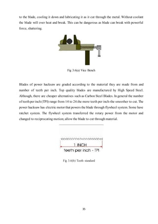 35
to the blade, cooling it down and lubricating it as it cut through the metal. Without coolant
the blade will over heat and break. This can be dangerous as blade can break with powerful
force, shattering.
Fig 3.6(a) Vice Bench
Blades of power hacksaw are graded according to the material they are made from and
number of teeth per inch. Top quality blades are manufactured by High Speed Steel.
Although, there are cheaper alternatives such as Carbon Steel Blades. In general the number
of teethper inch (TPI) range from 14 to 24.the more teeth per inch-the smoother to cut. The
power hacksaw has electric motor that powers the blade through flywheel system. Some have
ratchet system. The flywheel system transferred the rotary power from the motor and
changed to reciprocating motion; allow the blade to cut through material.
Fig 3.6(b) Teeth standard
 
