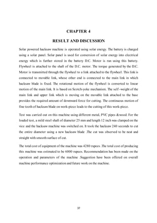 37
CHAPTER 4
RESULT AND DISCUSSION
Solar powered hacksaw machine is operated using solar energy. The battery is charged
using a solar panel. Solar panel is used for conversion of solar energy into electrical
energy which is further stored in the battery D.C. Motor is run using this battery.
Flywheel is attached to the shaft of the D.C. motor. The torque generated by the D.C.
Motor is transmitted through the flywheel to a link attached to the flywheel. This link is
connected to movable link, whose other end is connected to the main link in which
hacksaw blade is fixed. The rotational motion of the flywheel is converted to linear
motion of the main link. It is based on Scotch-yoke mechanism. The self -weight of the
main link and upper link which is moving on the movable link attached to the base
provides the required amount of downward force for cutting. The continuous motion of
fine tooth of hacksaw blade on work-piece leads to the cutting of this work-piece.
Test was carried out on this machine using different metal, PVC pipes &wood. For the
loaded test, a mild steel shaft of diameter 25 mm and length 12 inch was clamped on the
vice and the hacksaw machine was switched on. It took the hacksaw 240 seconds to cut
the entire diameter using a new hacksaw blade .The cut was observed to be neat and
straight with smooth surface of cut.
The total cost of equipment of the machine was 4280 rupees .The total cost of producing
this machine was estimated to be 6000 rupees. Recommendation has been made on the
operation and parameters of the machine .Suggestion have been offered on overall
machine performance optimization and future work on the machine.
 